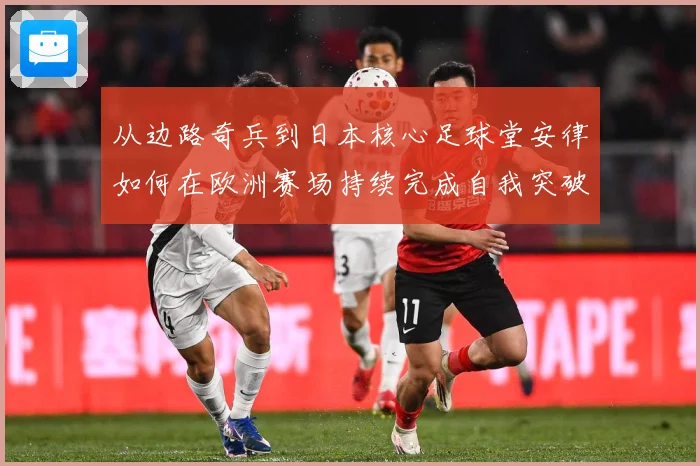 从边路奇兵到日本核心足球堂安律如何在欧洲赛场持续完成自我突破