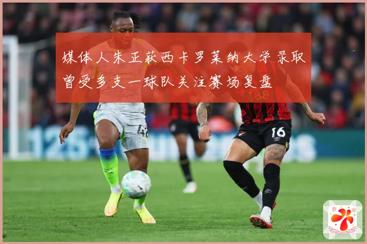 媒体人朱正获西卡罗莱纳大学录取曾受多支一球队关注赛场复盘