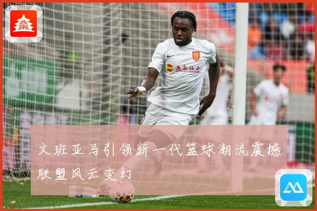 文班亚马引领新一代篮球潮流震撼联盟风云变幻