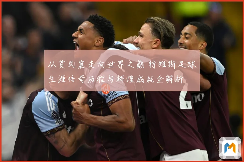 从贫民窟走向世界之巅 特维斯足球生涯传奇历程与辉煌成就全解析