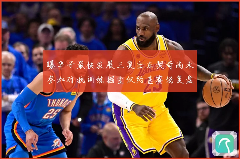 曝华子最快发展三复出东契奇尚未参加对抗训练掘金仅约基赛场复盘