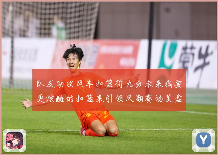 队友助攻风车扣篮得九分未来我要更炫酷的扣篮来引领风潮赛场复盘