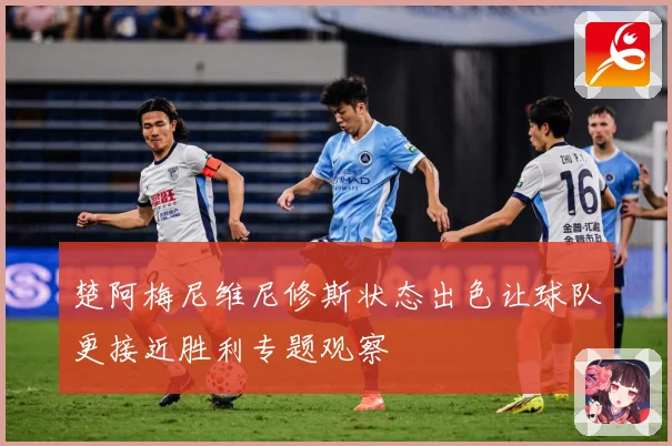 楚阿梅尼维尼修斯状态出色让球队更接近胜利专题观察