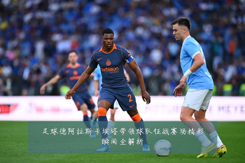 足球德阿拉斯卡埃塔带领球队征战赛场精彩瞬间全解析