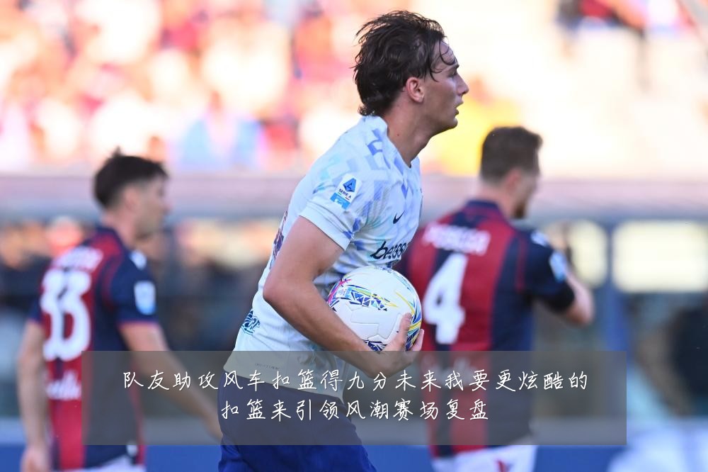 队友助攻风车扣篮得九分未来我要更炫酷的扣篮来引领风潮赛场复盘