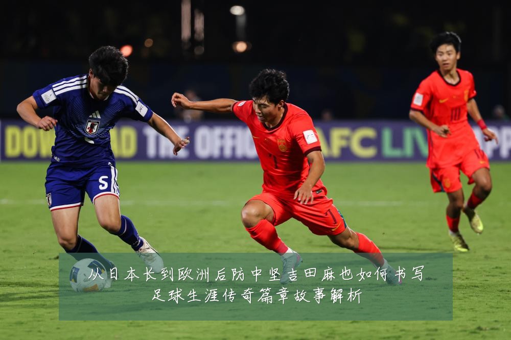 从日本长到欧洲后防中坚吉田麻也如何书写足球生涯传奇篇章故事解析