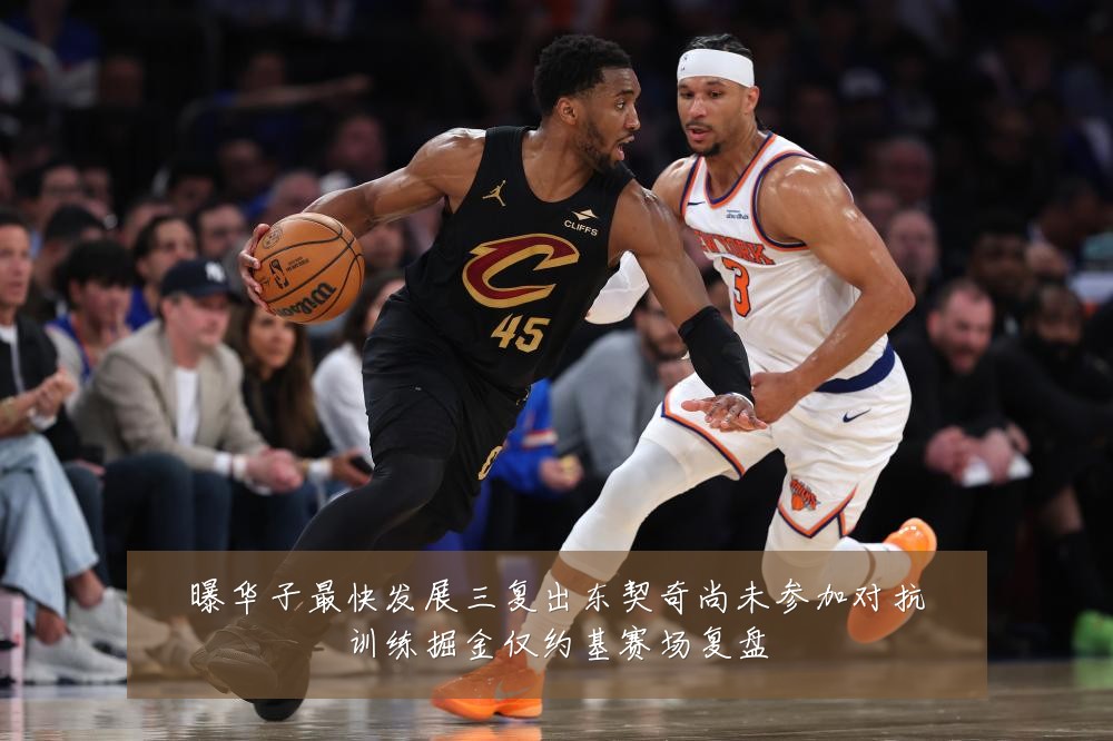 曝华子最快发展三复出东契奇尚未参加对抗训练掘金仅约基赛场复盘